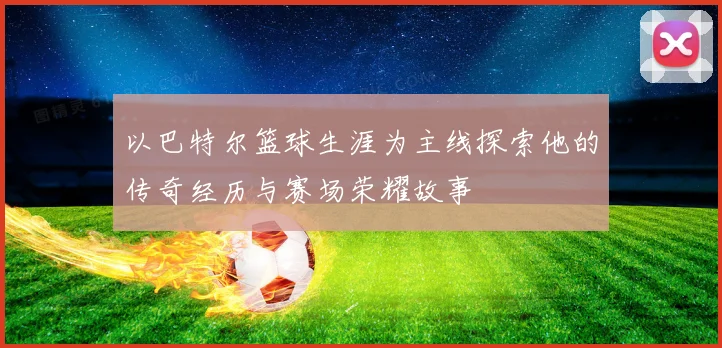 以巴特尔篮球生涯为主线探索他的传奇经历与赛场荣耀故事