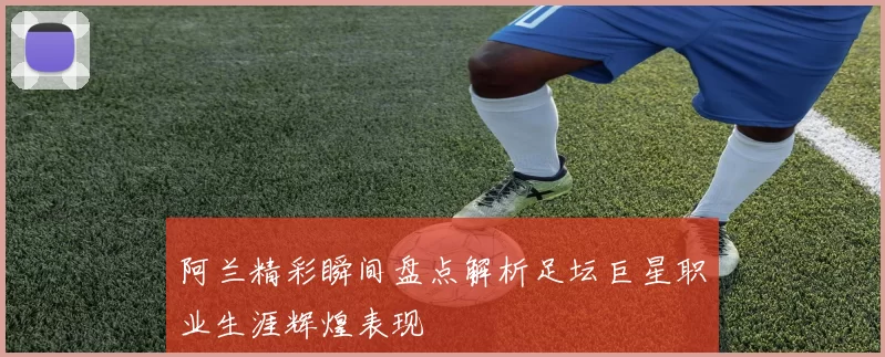 阿兰精彩瞬间盘点解析足坛巨星职业生涯辉煌表现