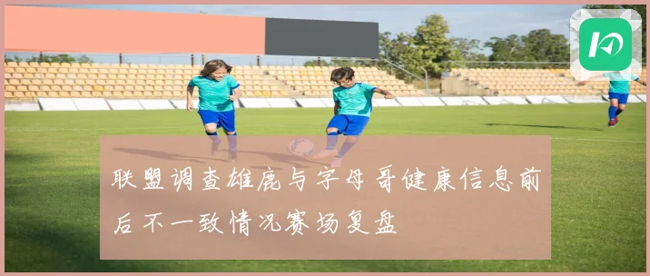 联盟调查雄鹿与字母哥健康信息前后不一致情况赛场复盘