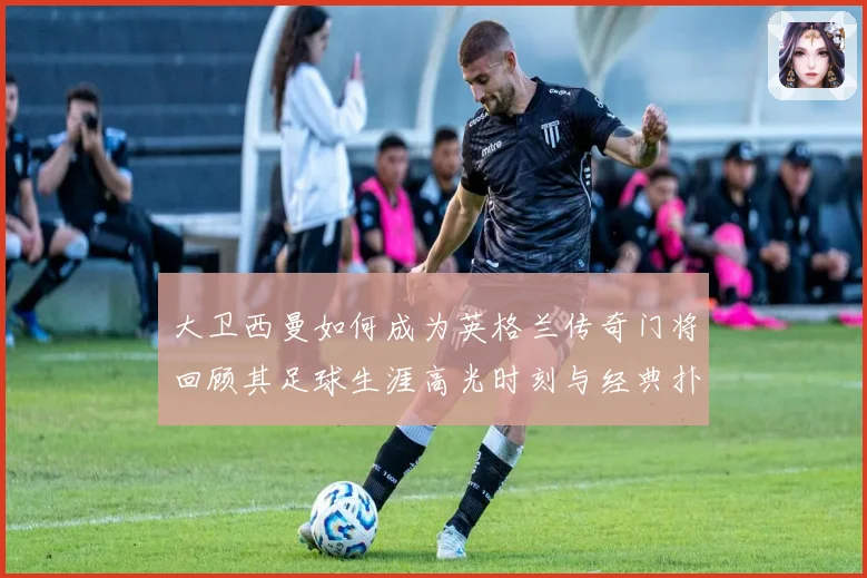 大卫西曼如何成为英格兰传奇门将回顾其足球生涯高光时刻与经典扑救