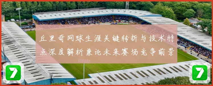 丘里奇网球生涯关键转折与技术特点深度解析兼论未来赛场竞争前景展望