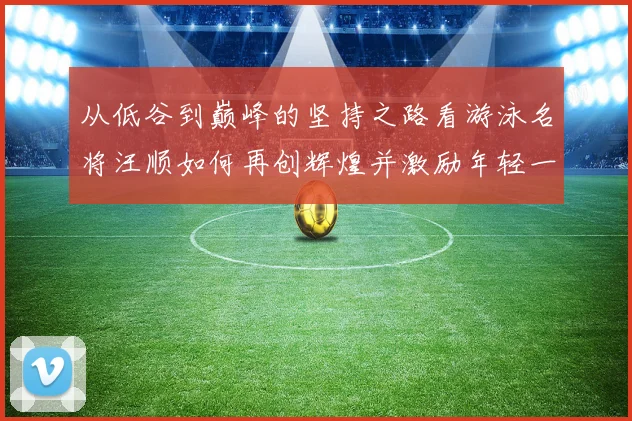 从低谷到巅峰的坚持之路看游泳名将汪顺如何再创辉煌并激励年轻一代追逐梦想