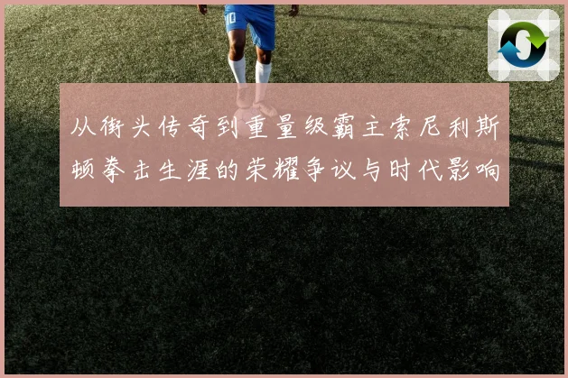 从街头传奇到重量级霸主索尼利斯顿拳击生涯的荣耀争议与时代影响探析