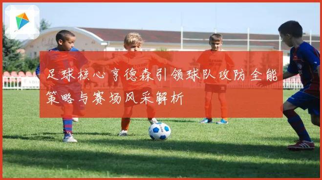 足球核心亨德森引领球队攻防全能策略与赛场风采解析