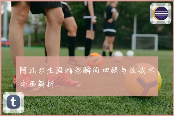 阿扎尔生涯精彩瞬间回顾与技战术全面解析