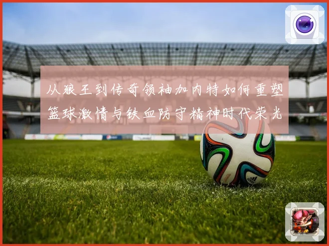 从狼王到传奇领袖加内特如何重塑篮球激情与铁血防守精神时代荣光