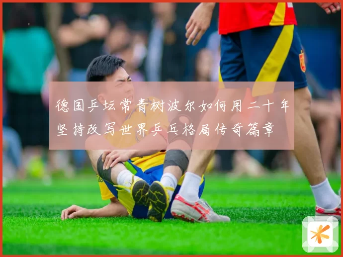 德国乒坛常青树波尔如何用二十年坚持改写世界乒乓格局传奇篇章