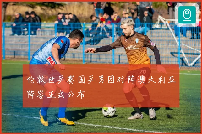 伦敦世乒赛国乒男团对阵澳大利亚阵容正式公布