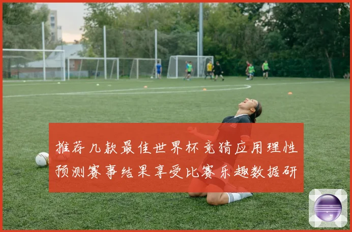 推荐几款最佳世界杯竞猜应用理性预测赛事结果享受比赛乐趣数据研判