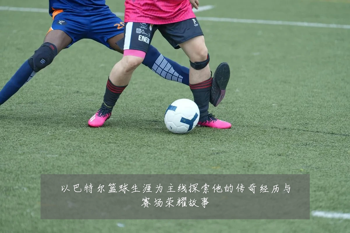 以巴特尔篮球生涯为主线探索他的传奇经历与赛场荣耀故事
