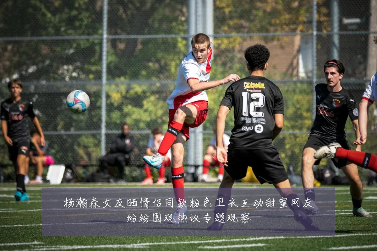 杨瀚森女友晒情侣同款粉色卫衣互动甜蜜网友纷纷围观热议专题观察