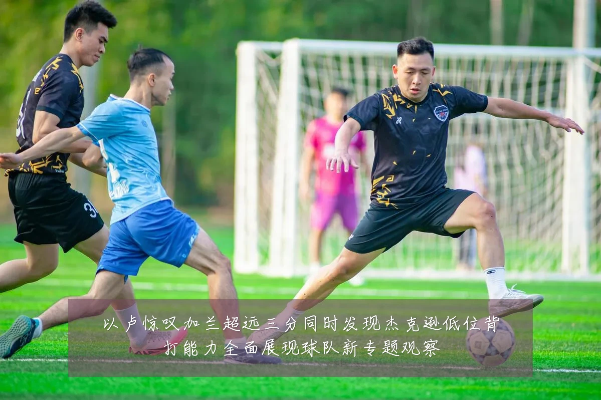 以卢惊叹加兰超远三分同时发现杰克逊低位背打能力全面展现球队新专题观察