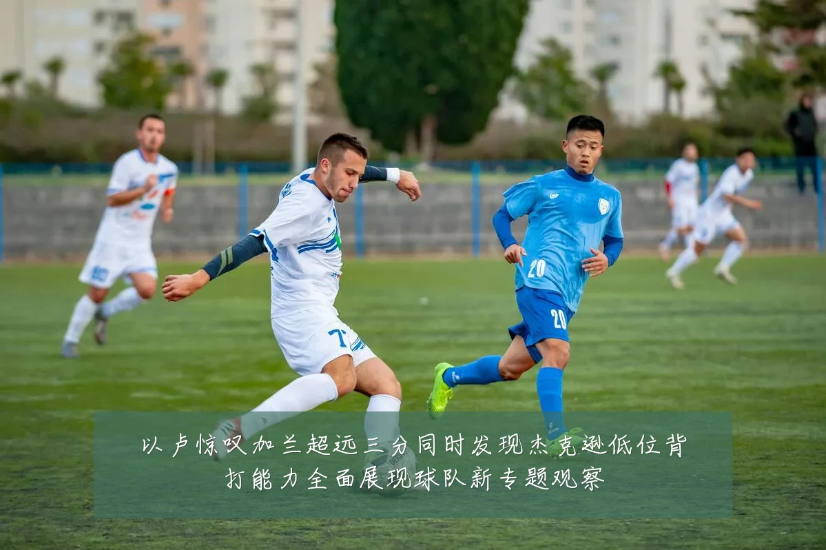 以卢惊叹加兰超远三分同时发现杰克逊低位背打能力全面展现球队新专题观察